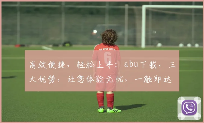 高效便捷，轻松上手：abu下载，三大优势，让您体验无忧，一触即达